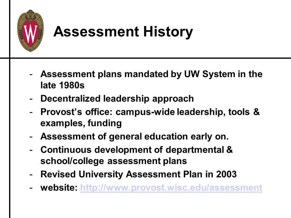 Assessment History -Assessment plans mandated by UW System in the late 1980s -Decentralized leadership approach -Provost’s office: campus-wide leadership, tools & examples, funding -Assessment of general education early on.