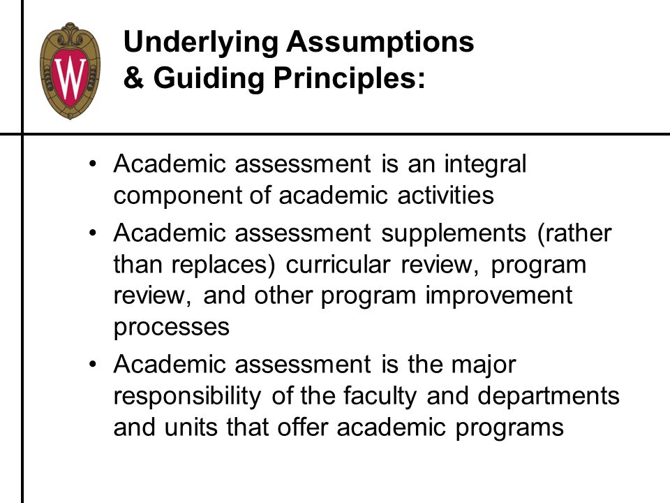 Underlying Assumptions & Guiding Principles: Academic assessment is an integral component of academic activities Academic assessment supplements (rather than replaces) curricular review, program review, and other program improvement processes Academic assessment is the major responsibility of the faculty and departments and units that offer academic programs
