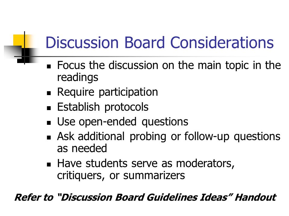 Discussion Board Considerations Focus the discussion on the main topic in the readings Require participation Establish protocols Use open-ended questions Ask additional probing or follow-up questions as needed Have students serve as moderators, critiquers, or summarizers Refer to Discussion Board Guidelines Ideas Handout