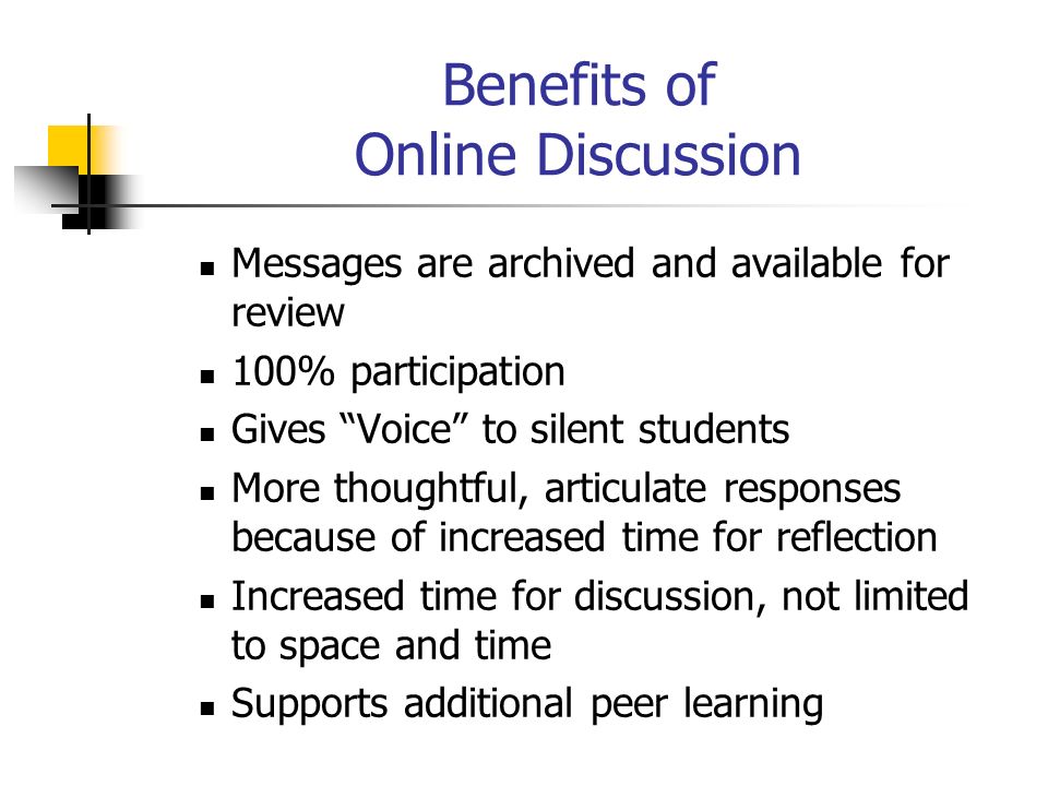 Benefits of Online Discussion Messages are archived and available for review 100% participation Gives Voice to silent students More thoughtful, articulate responses because of increased time for reflection Increased time for discussion, not limited to space and time Supports additional peer learning