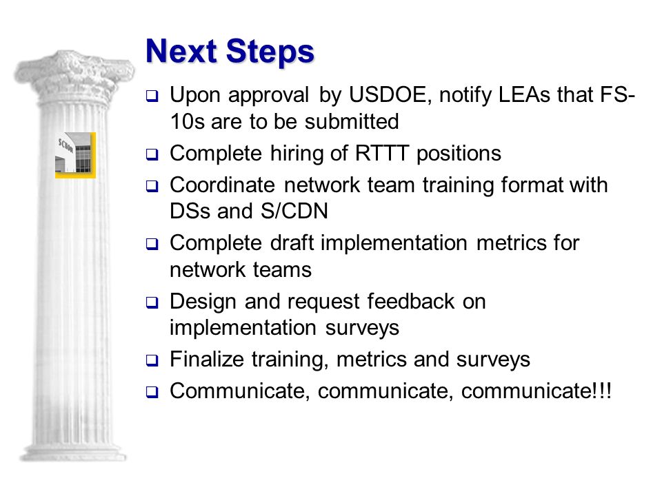 Next Steps  Upon approval by USDOE, notify LEAs that FS- 10s are to be submitted  Complete hiring of RTTT positions  Coordinate network team training format with DSs and S/CDN  Complete draft implementation metrics for network teams  Design and request feedback on implementation surveys  Finalize training, metrics and surveys  Communicate, communicate, communicate!!!