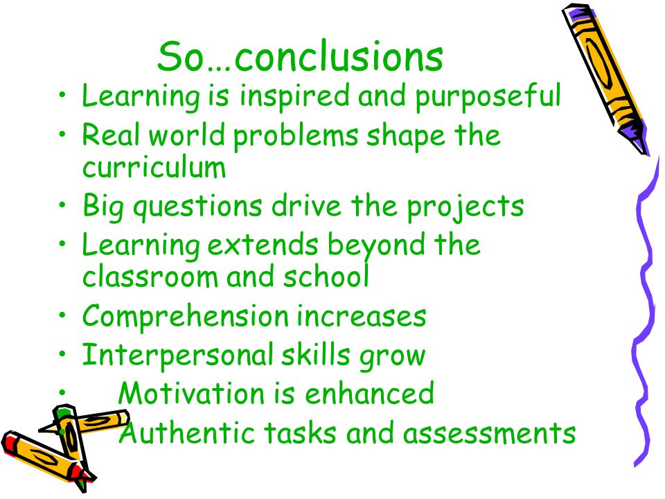 So…conclusions Learning is inspired and purposeful Real world problems shape the curriculum Big questions drive the projects Learning extends beyond the classroom and school Comprehension increases Interpersonal skills grow Motivation is enhanced Authentic tasks and assessments