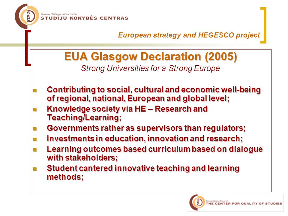European strategy and HEGESCO project EUA Glasgow Declaration (2005) Strong Universities for a Strong Europe Contributing to social, cultural and economic well-being of regional, national, European and global level; Contributing to social, cultural and economic well-being of regional, national, European and global level; Knowledge society via HE – Research and Teaching/Learning; Knowledge society via HE – Research and Teaching/Learning; Governments rather as supervisors than regulators; Governments rather as supervisors than regulators; Investments in education, innovation and research; Investments in education, innovation and research; Learning outcomes based curriculum based on dialogue with stakeholders; Learning outcomes based curriculum based on dialogue with stakeholders; Student cantered innovative teaching and learning methods; Student cantered innovative teaching and learning methods;