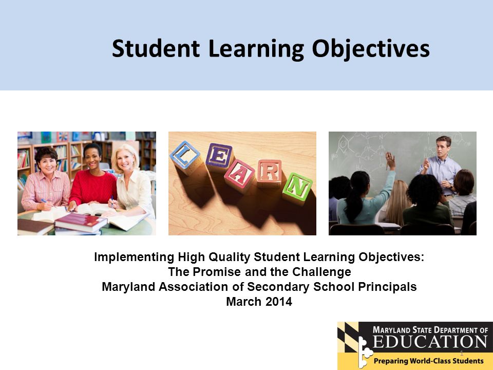 Student Learning Objectives 1 Implementing High Quality Student Learning Objectives: The Promise and the Challenge Maryland Association of Secondary School Principals March 2014
