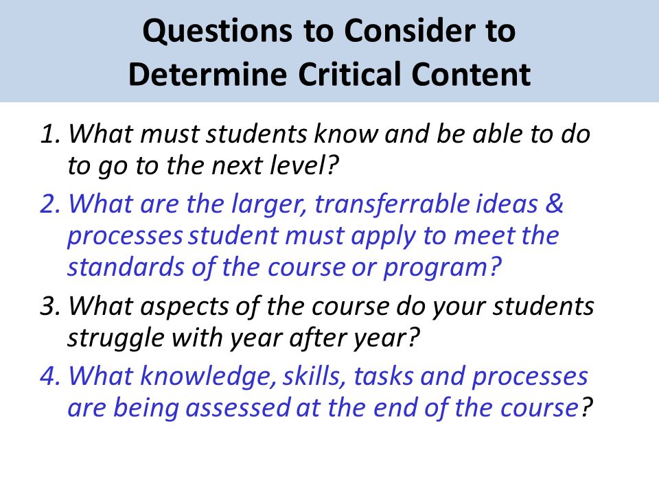 Questions to Consider to Determine Critical Content 1.What must students know and be able to do to go to the next level.