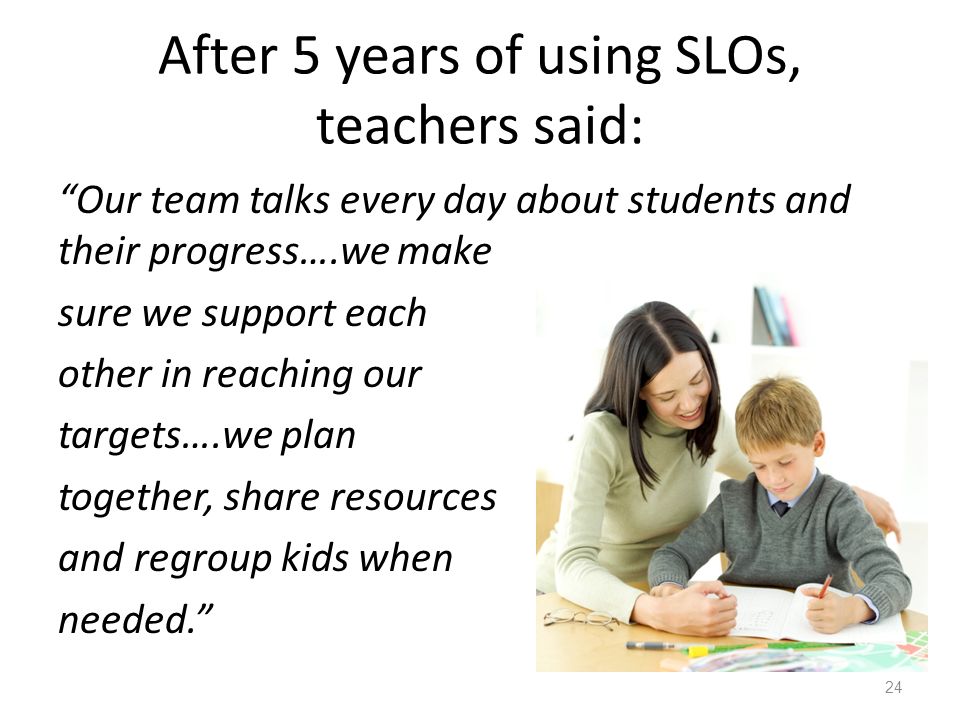 After 5 years of using SLOs, teachers said: Our team talks every day about students and their progress….we make sure we support each other in reaching our targets….we plan together, share resources and regroup kids when needed. 24