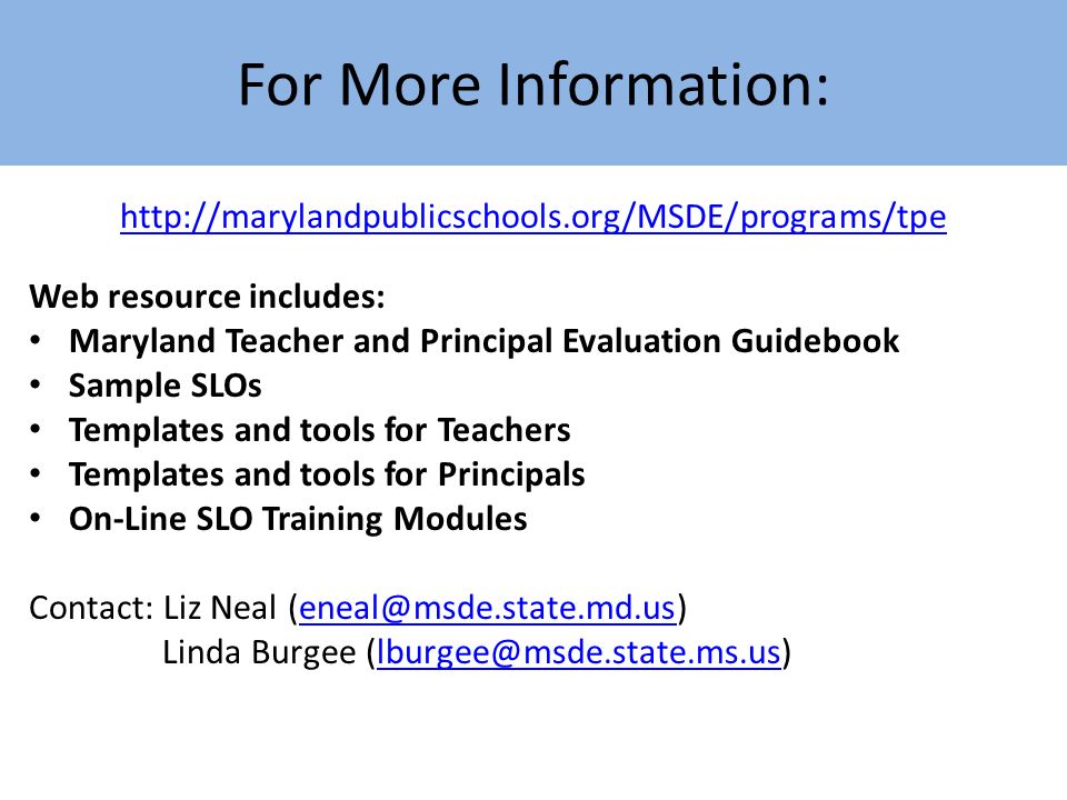 For More Information:   Web resource includes: Maryland Teacher and Principal Evaluation Guidebook Sample SLOs Templates and tools for Teachers Templates and tools for Principals On-Line SLO Training Modules Contact: Liz Neal Linda Burgee