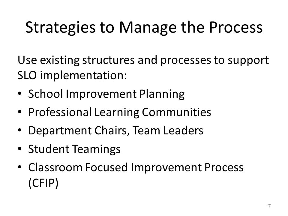 Strategies to Manage the Process Use existing structures and processes to support SLO implementation: School Improvement Planning Professional Learning Communities Department Chairs, Team Leaders Student Teamings Classroom Focused Improvement Process (CFIP) 7