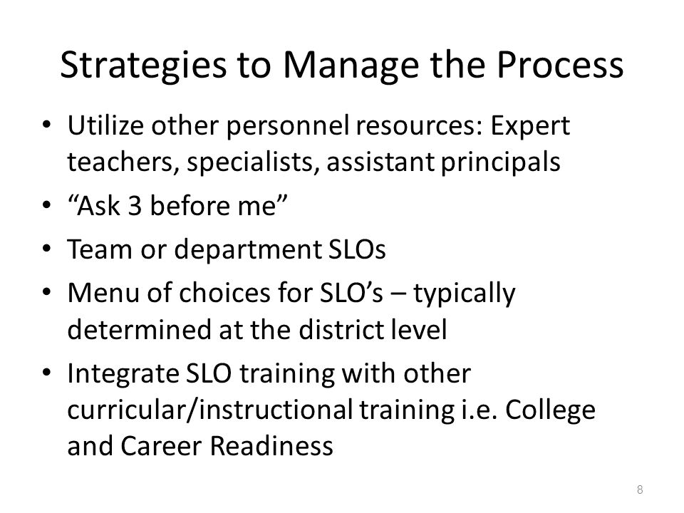 Strategies to Manage the Process Utilize other personnel resources: Expert teachers, specialists, assistant principals Ask 3 before me Team or department SLOs Menu of choices for SLO’s – typically determined at the district level Integrate SLO training with other curricular/instructional training i.e.