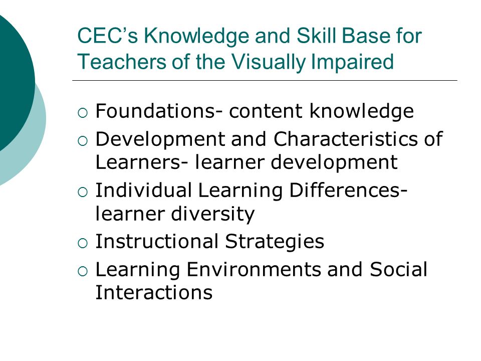 CEC’s Knowledge and Skill Base for Teachers of the Visually Impaired  Foundations- content knowledge  Development and Characteristics of Learners- learner development  Individual Learning Differences- learner diversity  Instructional Strategies  Learning Environments and Social Interactions