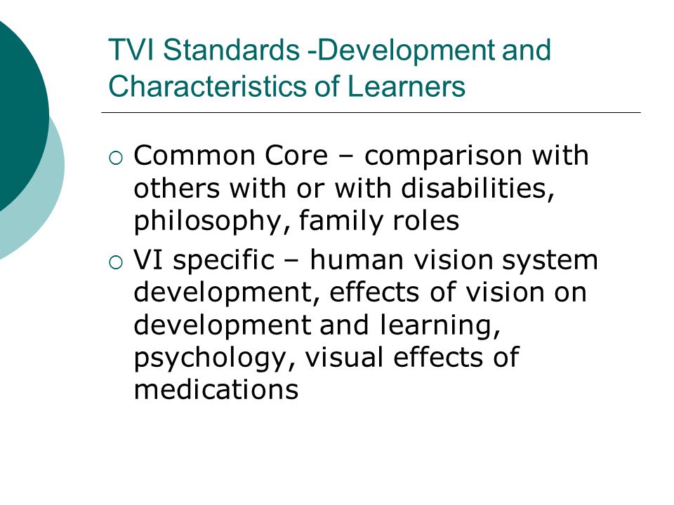 TVI Standards -Development and Characteristics of Learners  Common Core – comparison with others with or with disabilities, philosophy, family roles  VI specific – human vision system development, effects of vision on development and learning, psychology, visual effects of medications