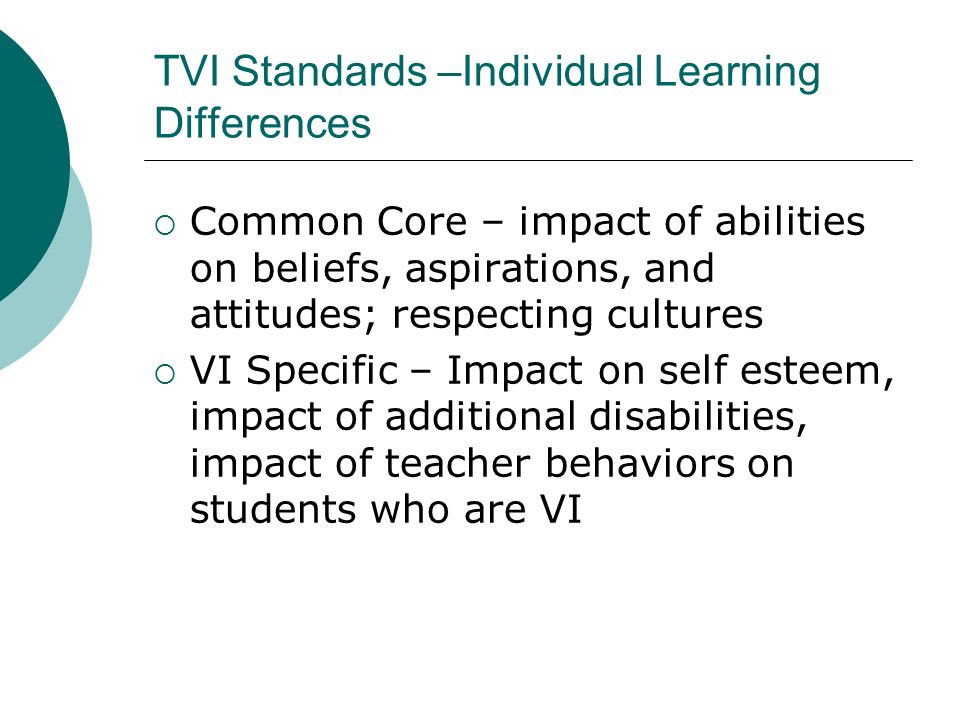 TVI Standards –Individual Learning Differences  Common Core – impact of abilities on beliefs, aspirations, and attitudes; respecting cultures  VI Specific – Impact on self esteem, impact of additional disabilities, impact of teacher behaviors on students who are VI
