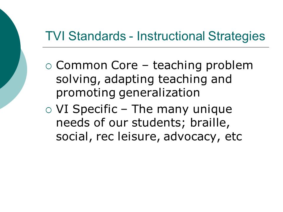 TVI Standards - Instructional Strategies  Common Core – teaching problem solving, adapting teaching and promoting generalization  VI Specific – The many unique needs of our students; braille, social, rec leisure, advocacy, etc