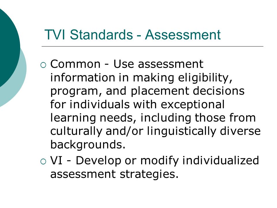 TVI Standards - Assessment  Common - Use assessment information in making eligibility, program, and placement decisions for individuals with exceptional learning needs, including those from culturally and/or linguistically diverse backgrounds.