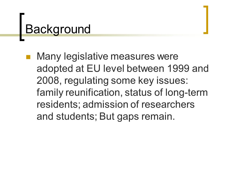 Background Many legislative measures were adopted at EU level between 1999 and 2008, regulating some key issues: family reunification, status of long-term residents; admission of researchers and students; But gaps remain.