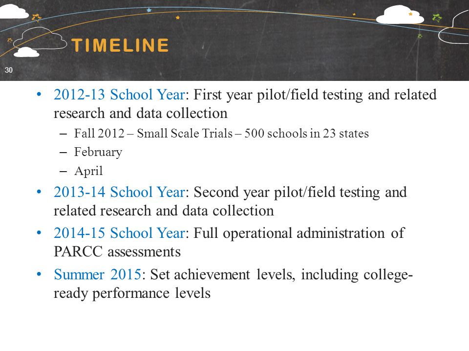 TIMELINE School Year: First year pilot/field testing and related research and data collection – Fall 2012 – Small Scale Trials – 500 schools in 23 states – February – April School Year: Second year pilot/field testing and related research and data collection School Year: Full operational administration of PARCC assessments Summer 2015: Set achievement levels, including college- ready performance levels 30