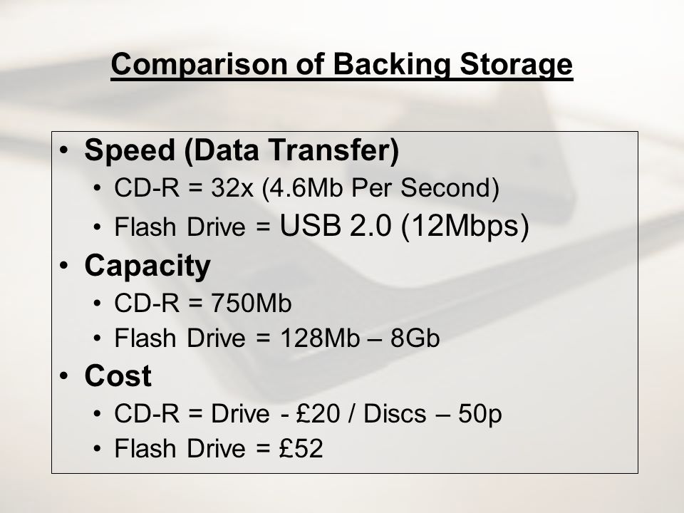 Comparison of Backing Storage Speed (Data Transfer) CD-R = 32x (4.6Mb Per Second) Flash Drive = USB 2.0 (12Mbps) Capacity CD-R = 750Mb Flash Drive = 128Mb – 8Gb Cost CD-R = Drive - £20 / Discs – 50p Flash Drive = £52