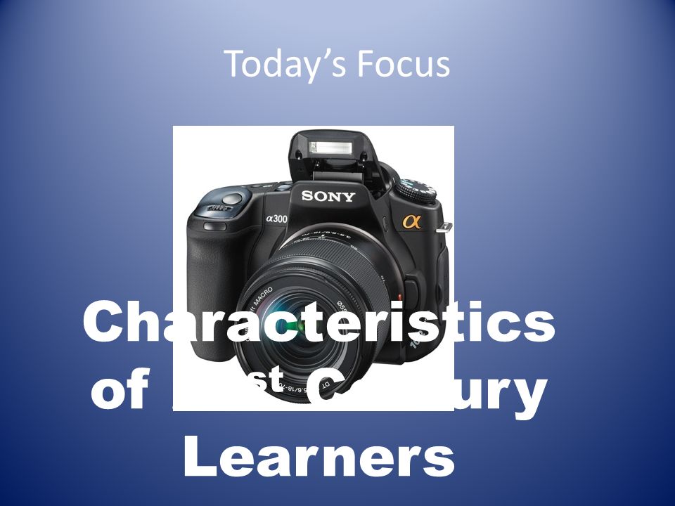 Today’s Focus Characteristics of 21 st Century Learners