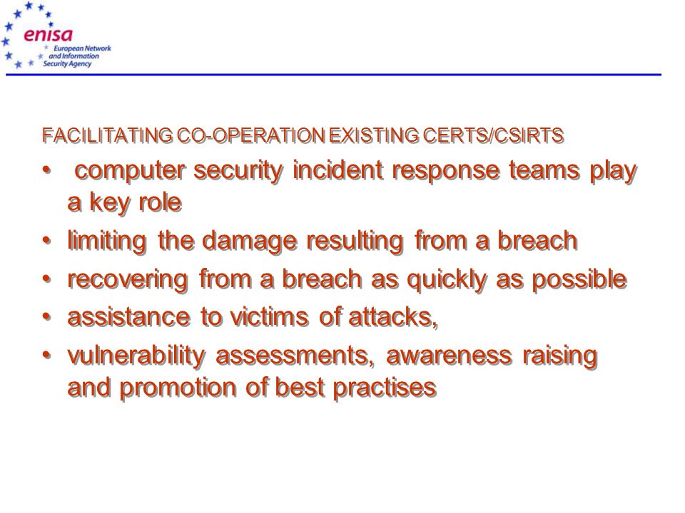 FACILITATING CO-OPERATION EXISTING CERTS/CSIRTS computer security incident response teams play a key role limiting the damage resulting from a breach recovering from a breach as quickly as possible assistance to victims of attacks, vulnerability assessments, awareness raising and promotion of best practises FACILITATING CO-OPERATION EXISTING CERTS/CSIRTS computer security incident response teams play a key role limiting the damage resulting from a breach recovering from a breach as quickly as possible assistance to victims of attacks, vulnerability assessments, awareness raising and promotion of best practises