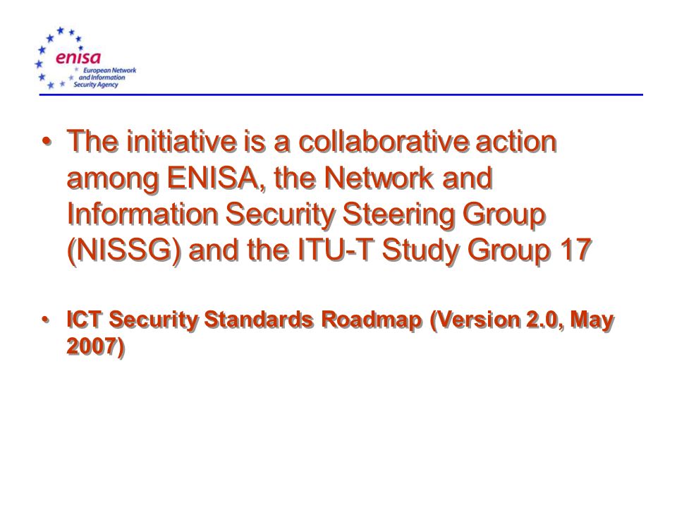 The initiative is a collaborative action among ENISA, the Network and Information Security Steering Group (NISSG) and the ITU-T Study Group 17 ICT Security Standards Roadmap (Version 2.0, May 2007) The initiative is a collaborative action among ENISA, the Network and Information Security Steering Group (NISSG) and the ITU-T Study Group 17 ICT Security Standards Roadmap (Version 2.0, May 2007)