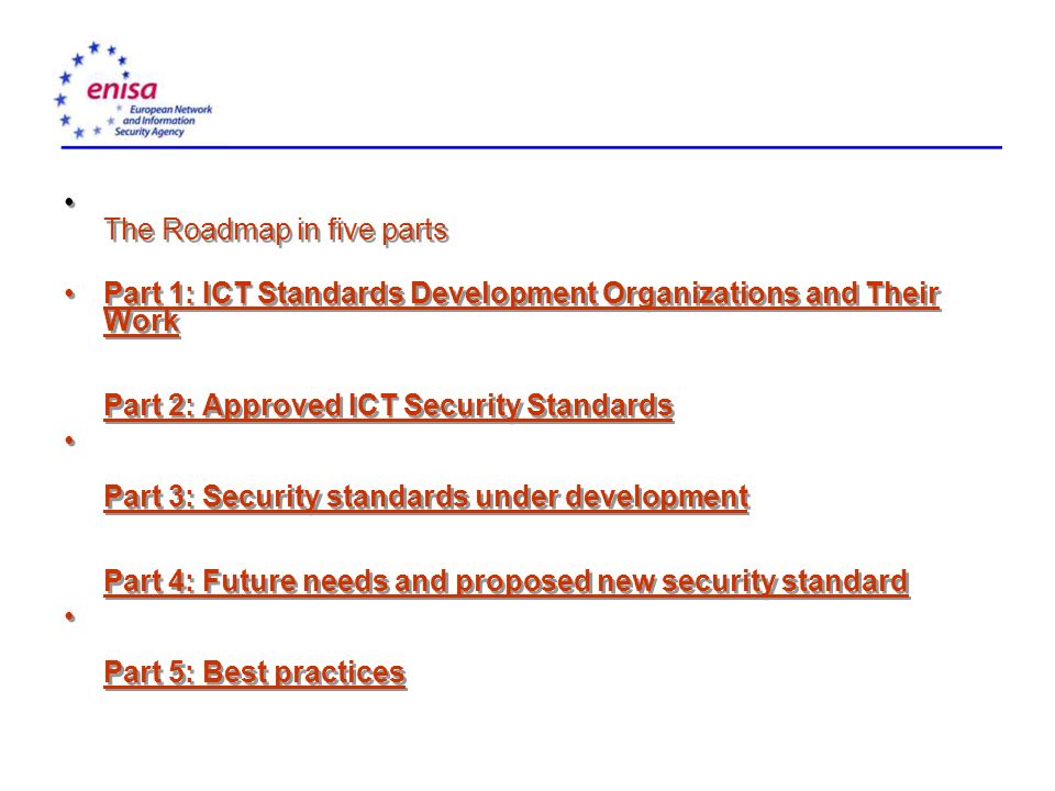 The Roadmap in five parts Part 1: ICT Standards Development Organizations and Their Work Part 2: Approved ICT Security StandardsPart 1: ICT Standards Development Organizations and Their Work Part 2: Approved ICT Security Standards Part 3: Security standards under development Part 4: Future needs and proposed new security standard Part 3: Security standards under development Part 5: Best practices The Roadmap in five parts Part 1: ICT Standards Development Organizations and Their Work Part 2: Approved ICT Security StandardsPart 1: ICT Standards Development Organizations and Their Work Part 2: Approved ICT Security Standards Part 3: Security standards under development Part 4: Future needs and proposed new security standard Part 3: Security standards under development Part 5: Best practices