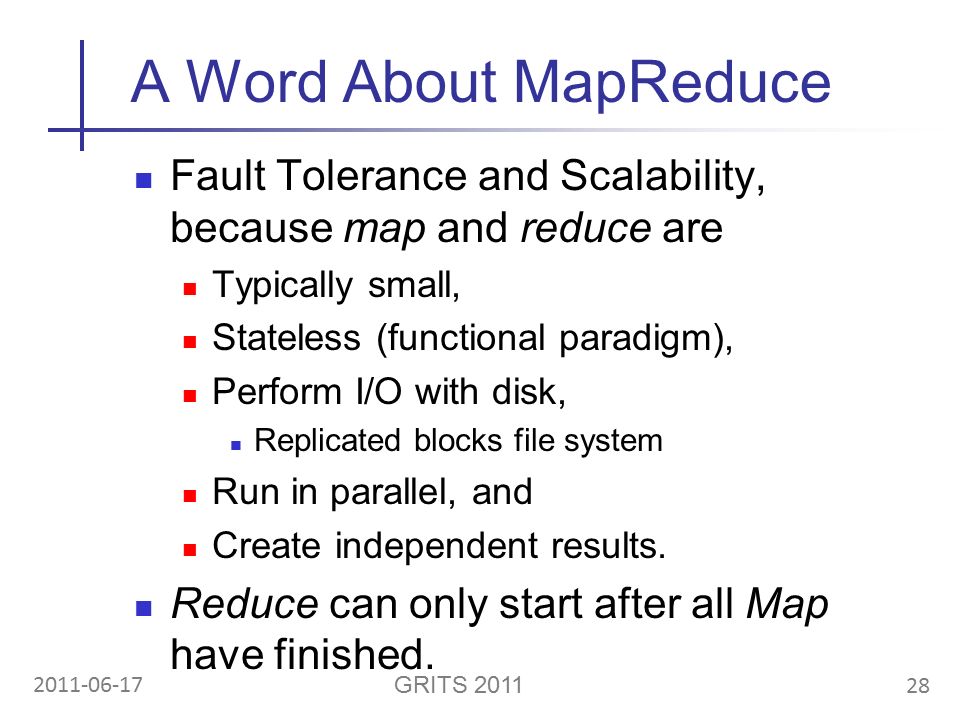 28 GRITS A Word About MapReduce Fault Tolerance and Scalability, because map and reduce are Typically small, Stateless (functional paradigm), Perform I/O with disk, Replicated blocks file system Run in parallel, and Create independent results.