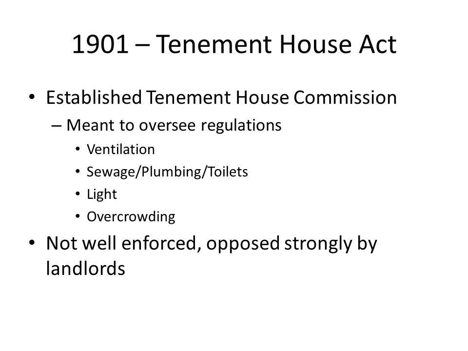 1901 – Tenement House Act Established Tenement House Commission – Meant to oversee regulations Ventilation Sewage/Plumbing/Toilets Light Overcrowding Not well enforced, opposed strongly by landlords