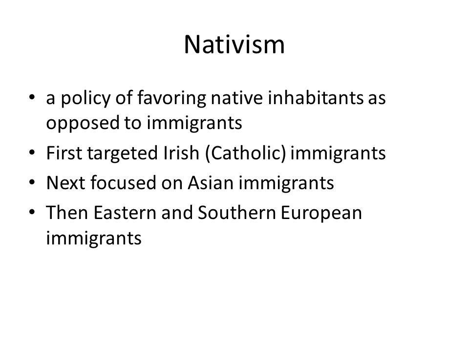 Nativism a policy of favoring native inhabitants as opposed to immigrants First targeted Irish (Catholic) immigrants Next focused on Asian immigrants Then Eastern and Southern European immigrants