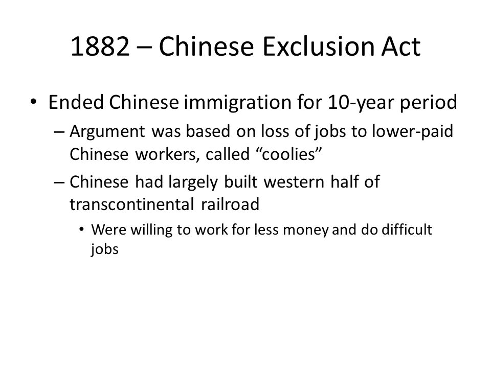 1882 – Chinese Exclusion Act Ended Chinese immigration for 10-year period – Argument was based on loss of jobs to lower-paid Chinese workers, called coolies – Chinese had largely built western half of transcontinental railroad Were willing to work for less money and do difficult jobs
