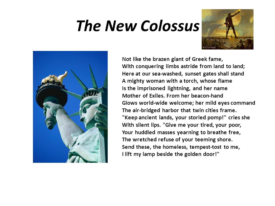 The New Colossus Not like the brazen giant of Greek fame, With conquering limbs astride from land to land; Here at our sea-washed, sunset gates shall stand A mighty woman with a torch, whose flame Is the imprisoned lightning, and her name Mother of Exiles.
