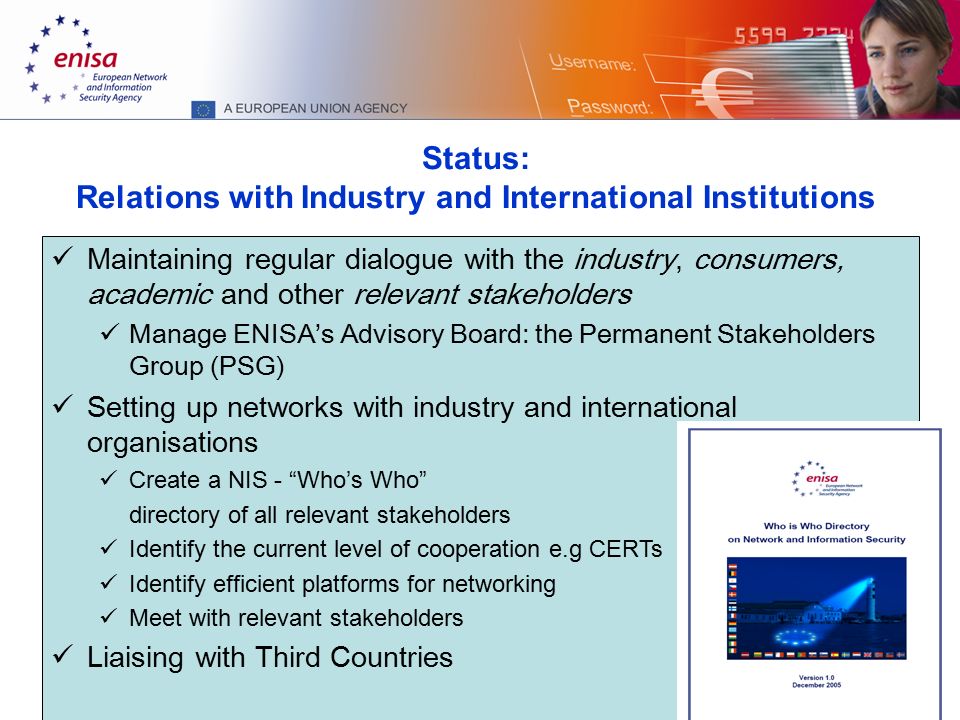 11 Status: Relations with Industry and International Institutions Maintaining regular dialogue with the industry, consumers, academic and other relevant stakeholders Manage ENISA’s Advisory Board: the Permanent Stakeholders Group (PSG) Setting up networks with industry and international organisations Create a NIS - Who’s Who directory of all relevant stakeholders Identify the current level of cooperation e.g CERTs Identify efficient platforms for networking Meet with relevant stakeholders Liaising with Third Countries
