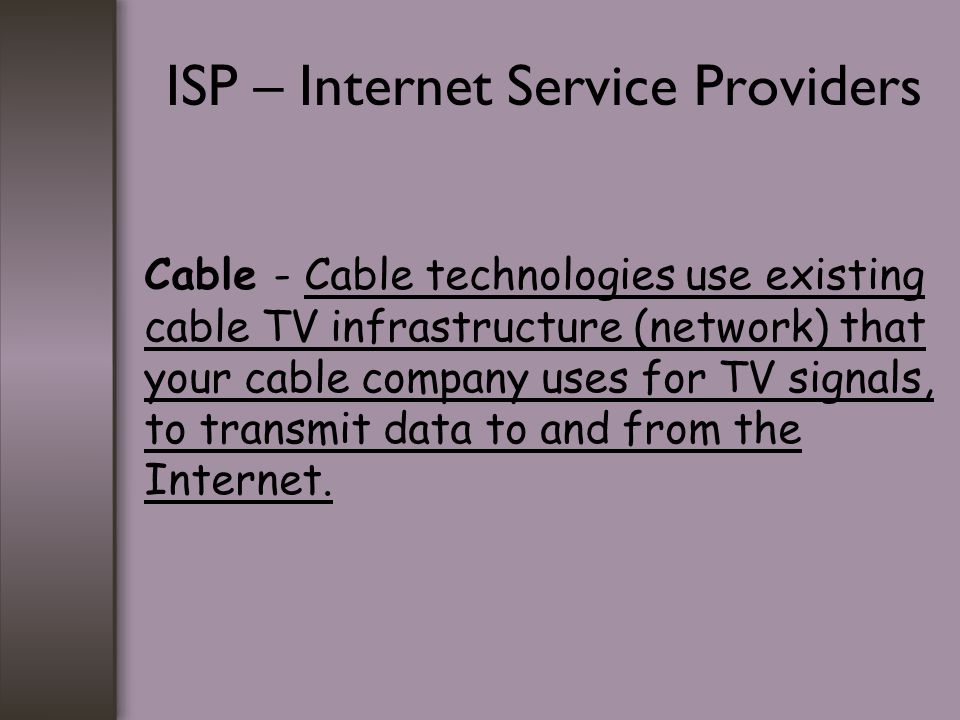 ISP – Internet Service Providers Cable - Cable technologies use existing cable TV infrastructure (network) that your cable company uses for TV signals, to transmit data to and from the Internet.