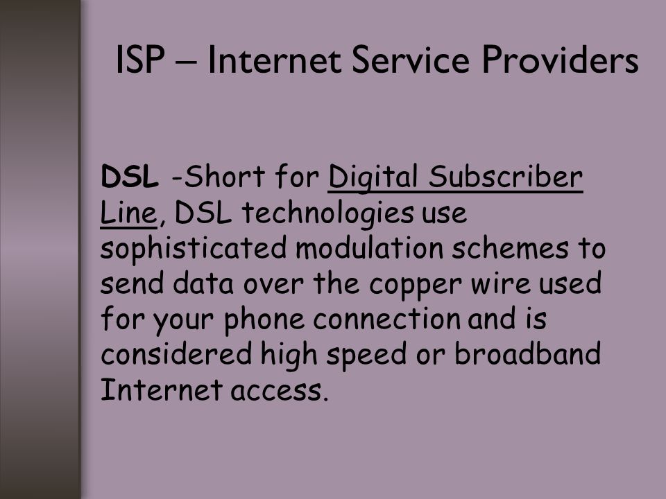 ISP – Internet Service Providers DSL -Short for Digital Subscriber Line, DSL technologies use sophisticated modulation schemes to send data over the copper wire used for your phone connection and is considered high speed or broadband Internet access.