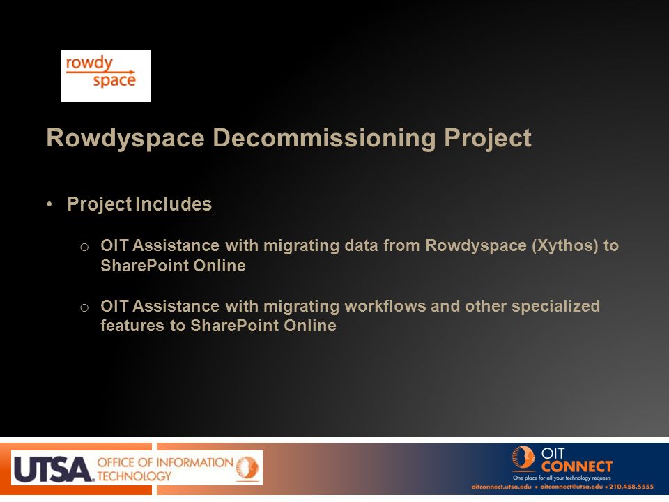 Rowdyspace Decommissioning Project Project Includes o OIT Assistance with migrating data from Rowdyspace (Xythos) to SharePoint Online o OIT Assistance with migrating workflows and other specialized features to SharePoint Online