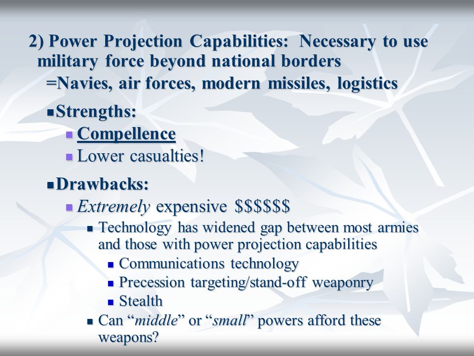 2) Power Projection Capabilities: Necessary to use military force beyond national borders =Navies, air forces, modern missiles, logistics Strengths: Strengths: Compellence Compellence Lower casualties.