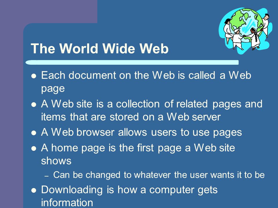 The World Wide Web Each document on the Web is called a Web page A Web site is a collection of related pages and items that are stored on a Web server A Web browser allows users to use pages A home page is the first page a Web site shows – Can be changed to whatever the user wants it to be Downloading is how a computer gets information