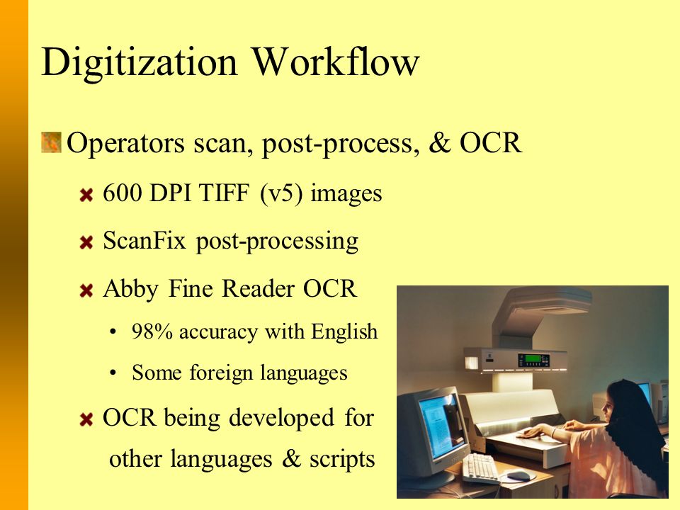 Digitization Workflow Operators scan, post-process, & OCR 600 DPI TIFF (v5) images ScanFix post-processing Abby Fine Reader OCR 98% accuracy with English Some foreign languages OCR being developed for other languages & scripts