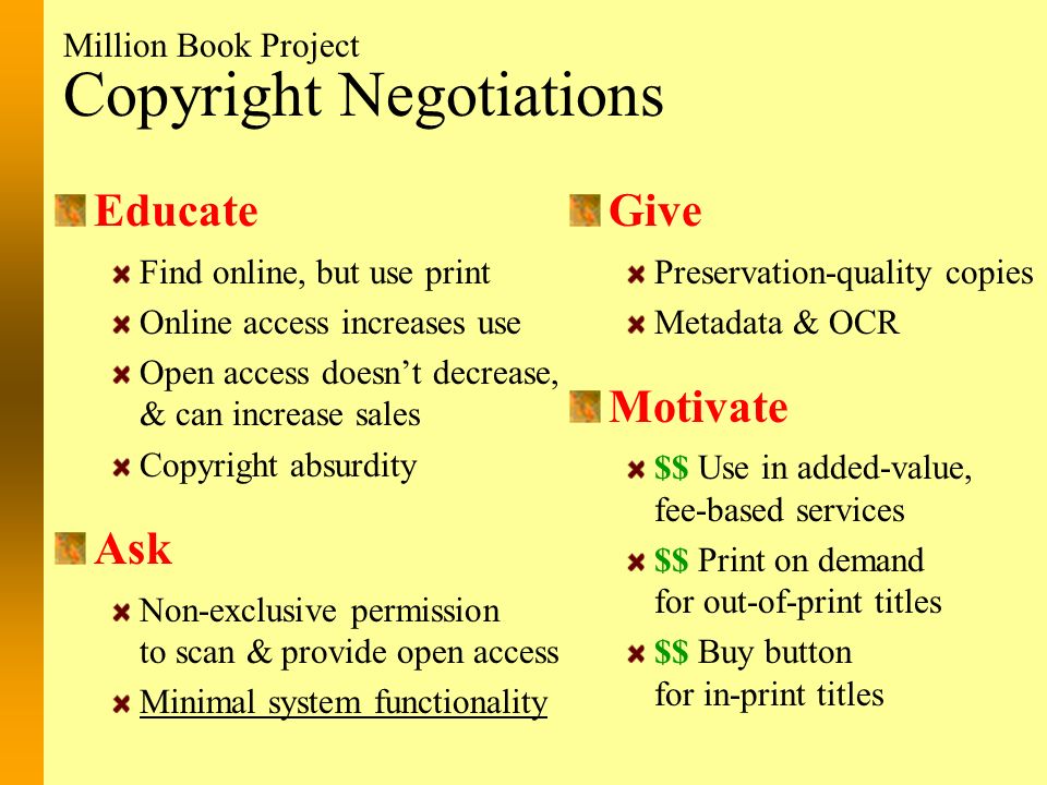 Copyright Negotiations Educate Find online, but use print Online access increases use Open access doesn’t decrease, & can increase sales Copyright absurdity Ask Non-exclusive permission to scan & provide open access Minimal system functionality Give Preservation-quality copies Metadata & OCR Motivate $$ Use in added-value, fee-based services $$ Print on demand for out-of-print titles $$ Buy button for in-print titles Million Book Project