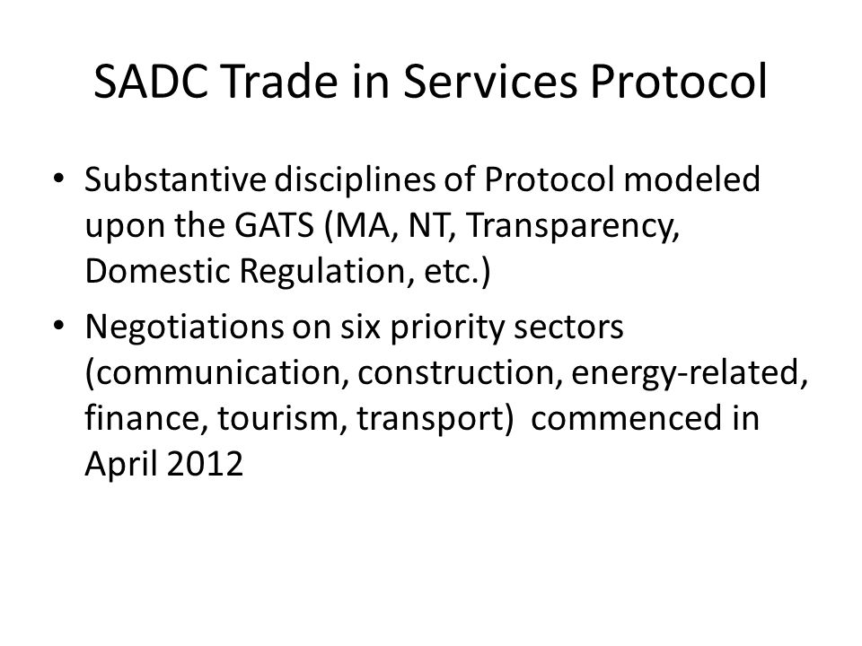 SADC Trade in Services Protocol Substantive disciplines of Protocol modeled upon the GATS (MA, NT, Transparency, Domestic Regulation, etc.) Negotiations on six priority sectors (communication, construction, energy-related, finance, tourism, transport) commenced in April 2012