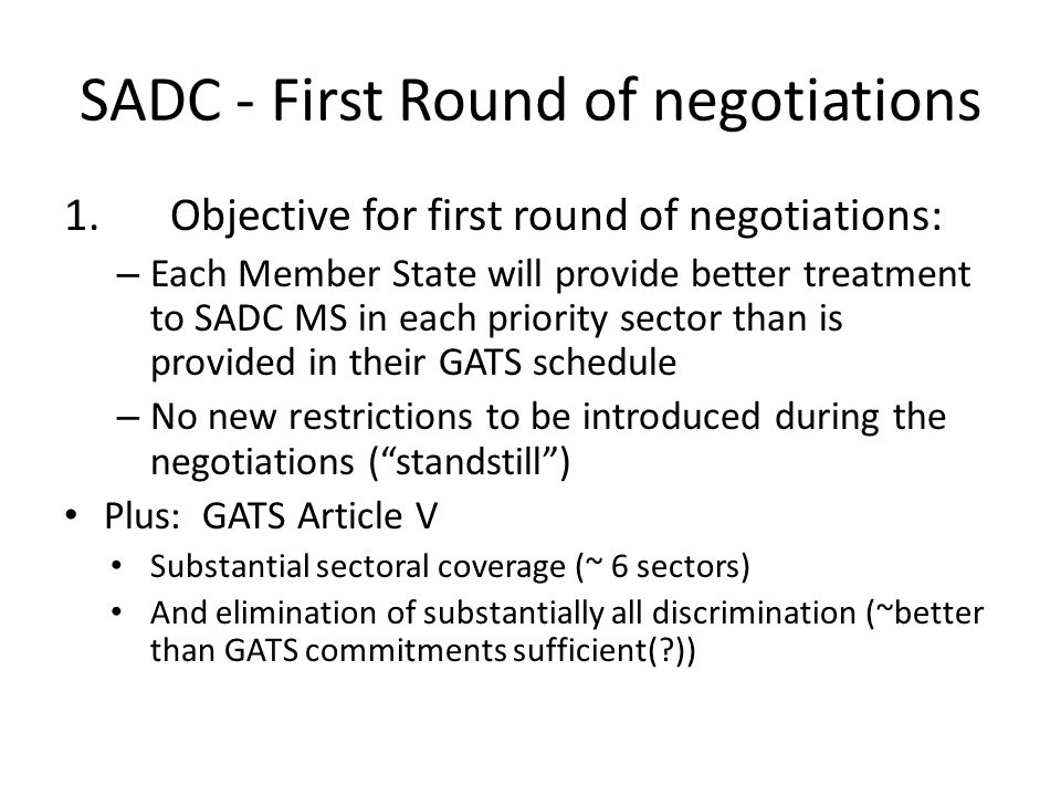 SADC - First Round of negotiations 1.Objective for first round of negotiations: – Each Member State will provide better treatment to SADC MS in each priority sector than is provided in their GATS schedule – No new restrictions to be introduced during the negotiations ( standstill ) Plus: GATS Article V Substantial sectoral coverage (~ 6 sectors) And elimination of substantially all discrimination (~better than GATS commitments sufficient( ))