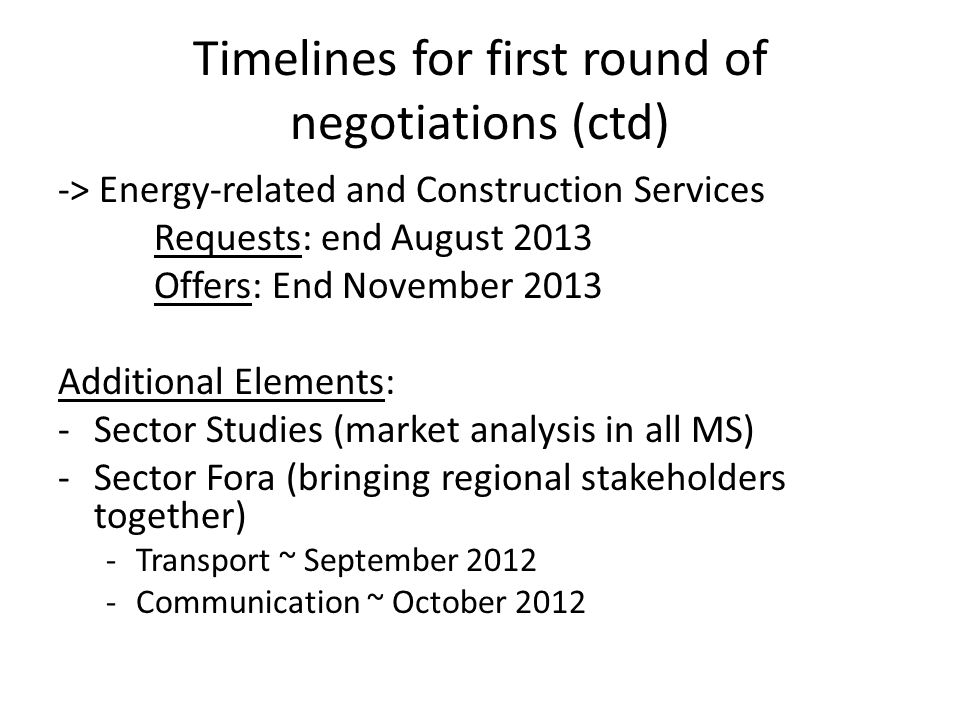 Timelines for first round of negotiations (ctd) -> Energy-related and Construction Services Requests: end August 2013 Offers: End November 2013 Additional Elements: -Sector Studies (market analysis in all MS) -Sector Fora (bringing regional stakeholders together) -Transport ~ September Communication ~ October 2012