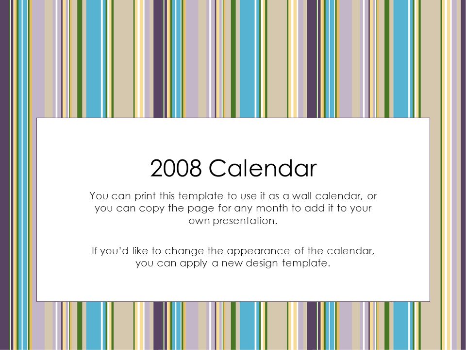 2008 Calendar You can print this template to use it as a wall calendar, or you can copy the page for any month to add it to your own presentation.