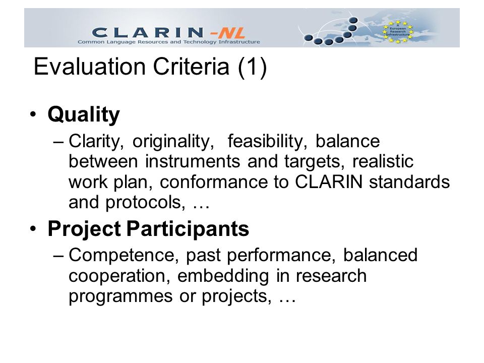Quality –Clarity, originality, feasibility, balance between instruments and targets, realistic work plan, conformance to CLARIN standards and protocols, … Project Participants –Competence, past performance, balanced cooperation, embedding in research programmes or projects, … Evaluation Criteria (1)