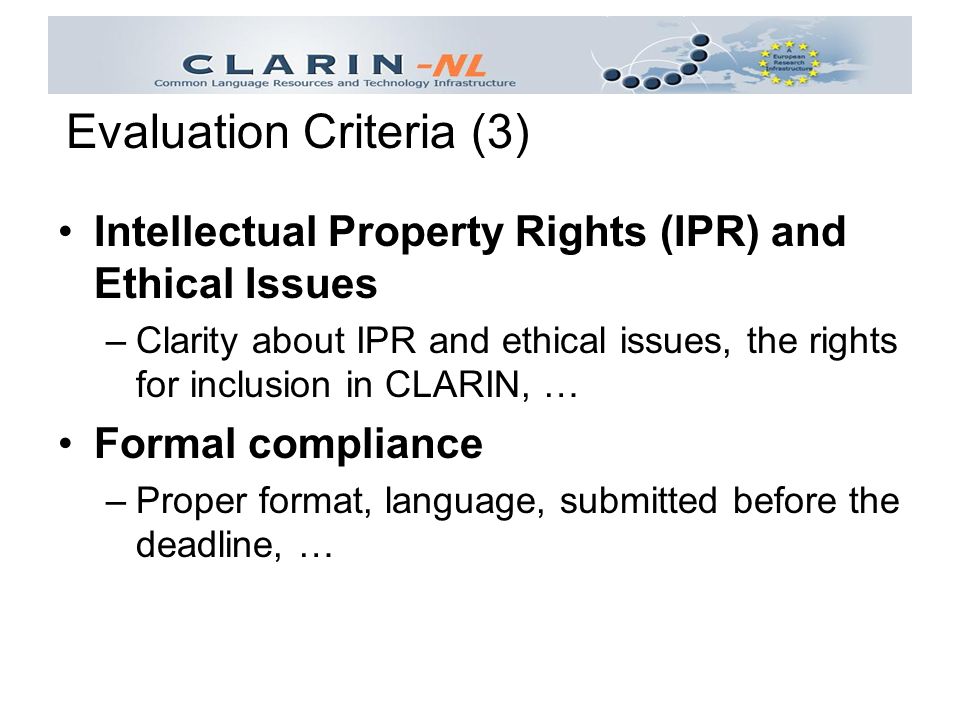 Intellectual Property Rights (IPR) and Ethical Issues –Clarity about IPR and ethical issues, the rights for inclusion in CLARIN, … Formal compliance –Proper format, language, submitted before the deadline, … Evaluation Criteria (3)