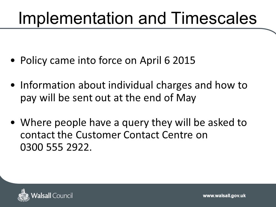 Implementation and Timescales Policy came into force on April Information about individual charges and how to pay will be sent out at the end of May Where people have a query they will be asked to contact the Customer Contact Centre on