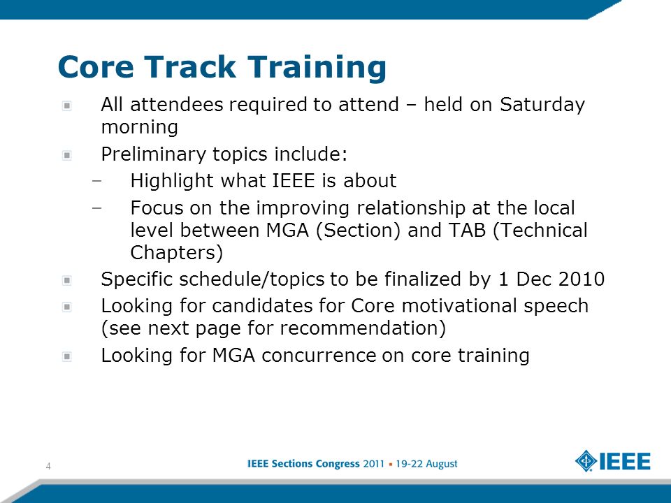 Core Track Training All attendees required to attend – held on Saturday morning Preliminary topics include: –Highlight what IEEE is about –Focus on the improving relationship at the local level between MGA (Section) and TAB (Technical Chapters) Specific schedule/topics to be finalized by 1 Dec 2010 Looking for candidates for Core motivational speech (see next page for recommendation) Looking for MGA concurrence on core training 4