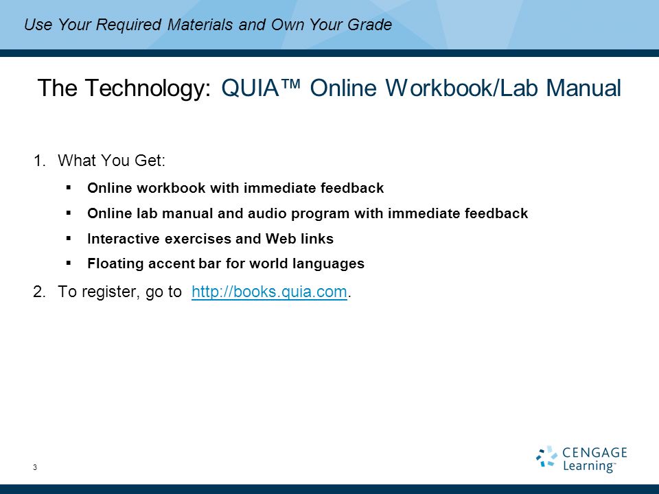 3 The Technology: QUIA™ Online Workbook/Lab Manual 1.What You Get:  Online workbook with immediate feedback  Online lab manual and audio program with immediate feedback  Interactive exercises and Web links  Floating accent bar for world languages 2.To register, go to   Use Your Required Materials and Own Your Grade