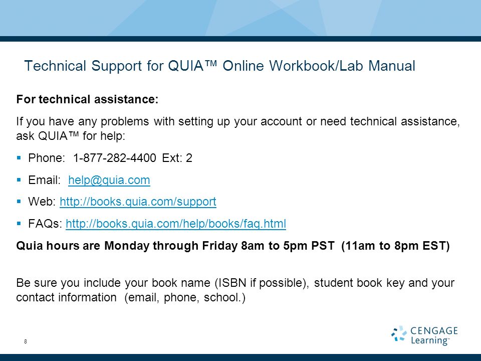 8 Technical Support for QUIA™ Online Workbook/Lab Manual For technical assistance: If you have any problems with setting up your account or need technical assistance, ask QUIA™ for help:  Phone: Ext: 2     Web:    FAQs:   Quia hours are Monday through Friday 8am to 5pm PST (11am to 8pm EST) Be sure you include your book name (ISBN if possible), student book key and your contact information ( , phone, school.)