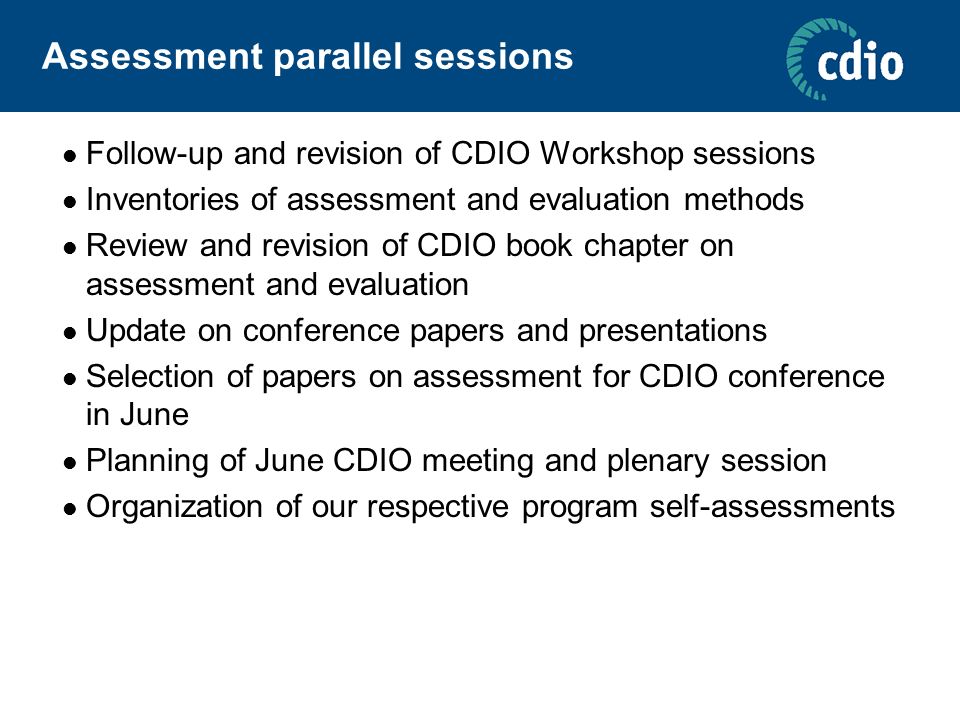Assessment parallel sessions Follow-up and revision of CDIO Workshop sessions Inventories of assessment and evaluation methods Review and revision of CDIO book chapter on assessment and evaluation Update on conference papers and presentations Selection of papers on assessment for CDIO conference in June Planning of June CDIO meeting and plenary session Organization of our respective program self-assessments