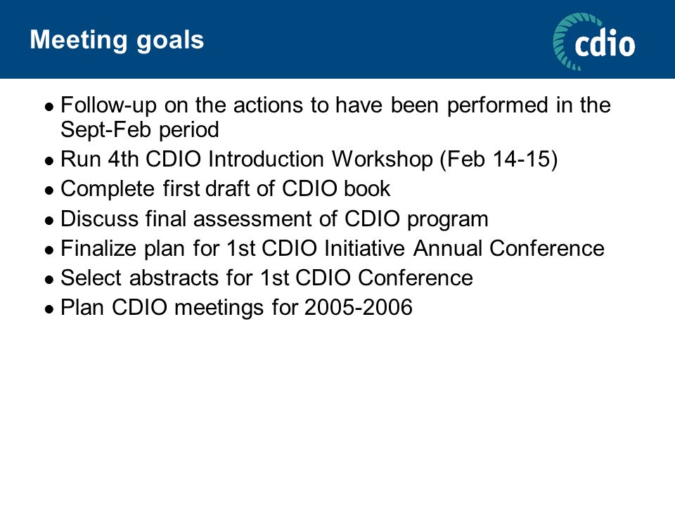 Meeting goals Follow-up on the actions to have been performed in the Sept-Feb period Run 4th CDIO Introduction Workshop (Feb 14-15) Complete first draft of CDIO book Discuss final assessment of CDIO program Finalize plan for 1st CDIO Initiative Annual Conference Select abstracts for 1st CDIO Conference Plan CDIO meetings for